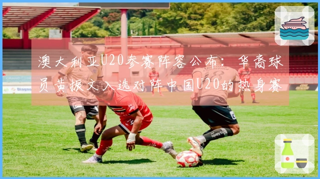 澳大利亚U20参赛阵容公布：华裔球员黄振文入选对阵中国U20的热身赛