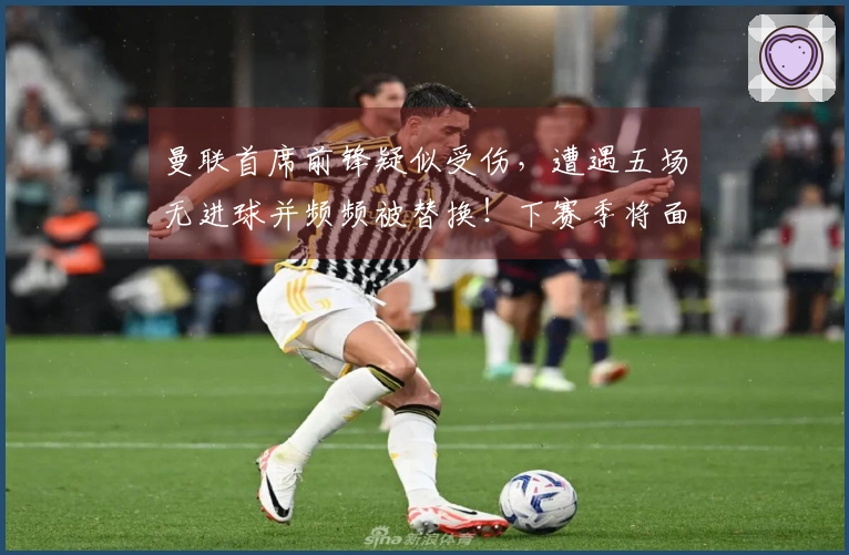 曼联首席前锋疑似受伤,遭遇五场无进球并频频被替换!下赛季将面临新考验