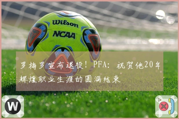 罗梅罗宣布退役！PFA：祝贺他20年辉煌职业生涯的圆满结束