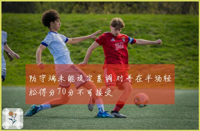 防守端未能设定基调 对手在半场轻松得分70分不可接受