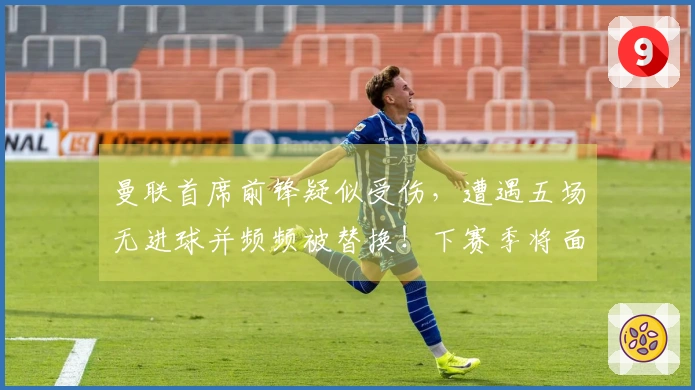 曼联首席前锋疑似受伤，遭遇五场无进球并频频被替换！下赛季将面临新考验