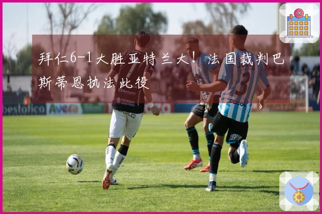 拜仁6-1大胜亚特兰大！法国裁判巴斯蒂恩执法此役