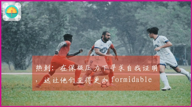 热刺：在保级压力下寻求自我证明，这让他们变得更加 formidable