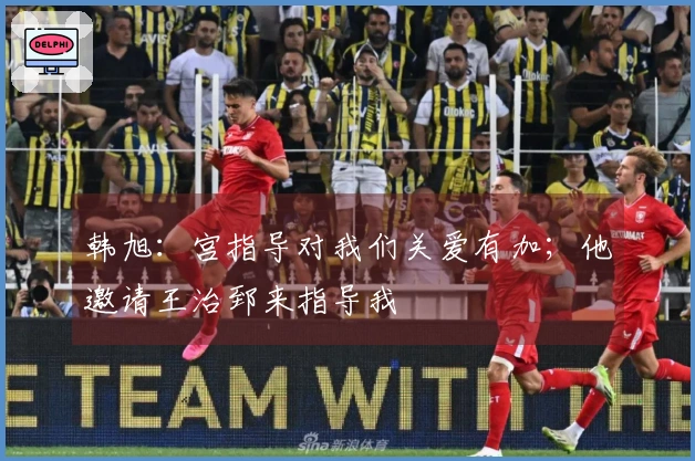 韩旭：宫指导对我们关爱有加；他邀请王治郅来指导我