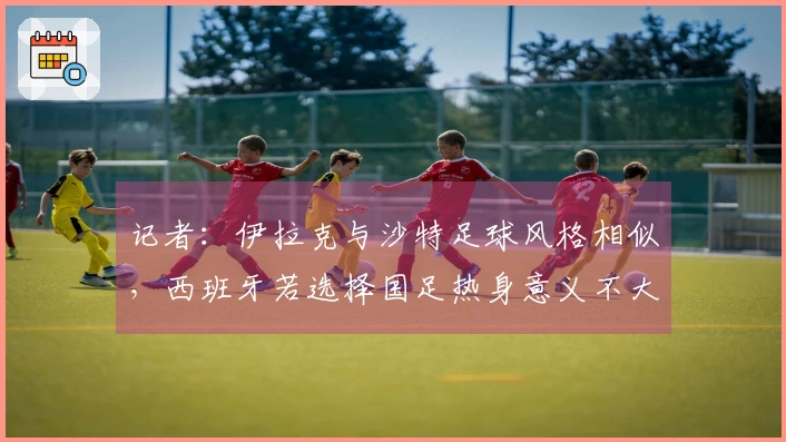 记者：伊拉克与沙特足球风格相似，西班牙若选择国足热身意义不大