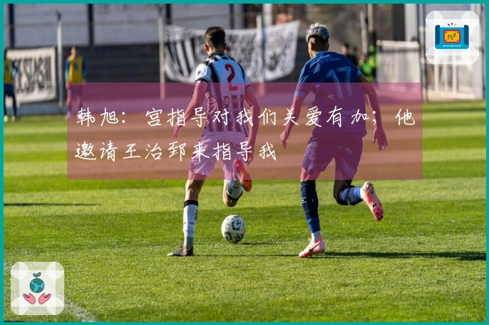 韩旭：宫指导对我们关爱有加；他邀请王治郅来指导我